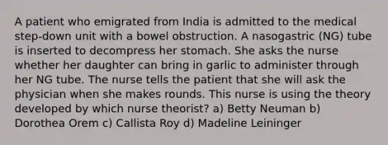 A patient who emigrated from India is admitted to the medical step-down unit with a bowel obstruction. A nasogastric (NG) tube is inserted to decompress her stomach. She asks the nurse whether her daughter can bring in garlic to administer through her NG tube. The nurse tells the patient that she will ask the physician when she makes rounds. This nurse is using the theory developed by which nurse theorist? a) Betty Neuman b) Dorothea Orem c) Callista Roy d) Madeline Leininger