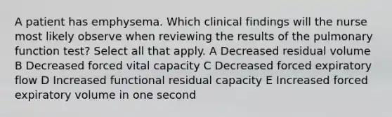 A patient has emphysema. Which clinical findings will the nurse most likely observe when reviewing the results of the pulmonary function test? Select all that apply. A Decreased residual volume B Decreased forced vital capacity C Decreased forced expiratory flow D Increased functional residual capacity E Increased forced expiratory volume in one second