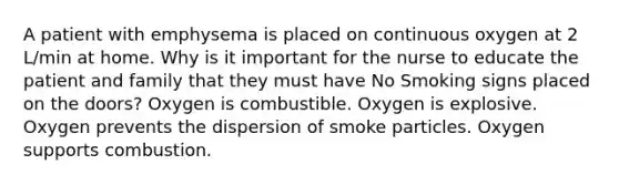 A patient with emphysema is placed on continuous oxygen at 2 L/min at home. Why is it important for the nurse to educate the patient and family that they must have No Smoking signs placed on the doors? Oxygen is combustible. Oxygen is explosive. Oxygen prevents the dispersion of smoke particles. Oxygen supports combustion.