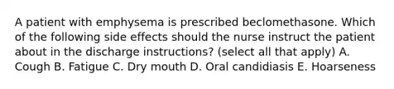 A patient with emphysema is prescribed beclomethasone. Which of the following side effects should the nurse instruct the patient about in the discharge instructions? (select all that apply) A. Cough B. Fatigue C. Dry mouth D. Oral candidiasis E. Hoarseness