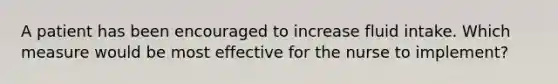 A patient has been encouraged to increase fluid intake. Which measure would be most effective for the nurse to implement?