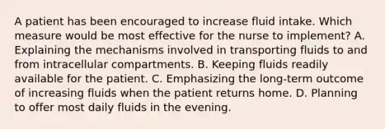 A patient has been encouraged to increase fluid intake. Which measure would be most effective for the nurse to implement? A. Explaining the mechanisms involved in transporting fluids to and from intracellular compartments. B. Keeping fluids readily available for the patient. C. Emphasizing the long-term outcome of increasing fluids when the patient returns home. D. Planning to offer most daily fluids in the evening.