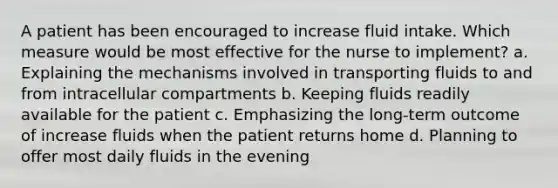 A patient has been encouraged to increase fluid intake. Which measure would be most effective for the nurse to implement? a. Explaining the mechanisms involved in transporting fluids to and from intracellular compartments b. Keeping fluids readily available for the patient c. Emphasizing the long-term outcome of increase fluids when the patient returns home d. Planning to offer most daily fluids in the evening