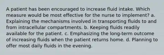 A patient has been encouraged to increase fluid intake. Which measure would be most effective for the nurse to implement? a. Explaining the mechanisms involved in transporting fluids to and from intracellular compartments. b. Keeping fluids readily available for the patient. c. Emphasizing the long-term outcome of increasing fluids when the patient returns home. d. Planning to offer most daily fluids in the evening.