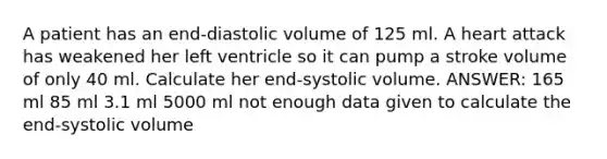 A patient has an end-diastolic volume of 125 ml. A heart attack has weakened her left ventricle so it can pump a stroke volume of only 40 ml. Calculate her end-systolic volume. ANSWER: 165 ml 85 ml 3.1 ml 5000 ml not enough data given to calculate the end-systolic volume