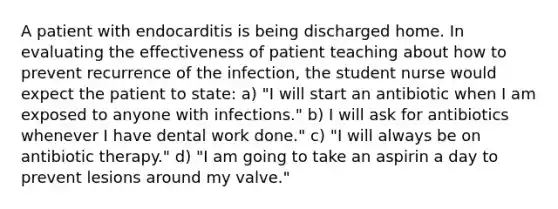 A patient with endocarditis is being discharged home. In evaluating the effectiveness of patient teaching about how to prevent recurrence of the infection, the student nurse would expect the patient to state: a) "I will start an antibiotic when I am exposed to anyone with infections." b) I will ask for antibiotics whenever I have dental work done." c) "I will always be on antibiotic therapy." d) "I am going to take an aspirin a day to prevent lesions around my valve."