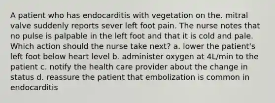 A patient who has endocarditis with vegetation on the. mitral valve suddenly reports sever left foot pain. The nurse notes that no pulse is palpable in the left foot and that it is cold and pale. Which action should the nurse take next? a. lower the patient's left foot below heart level b. administer oxygen at 4L/min to the patient c. notify the health care provider about the change in status d. reassure the patient that embolization is common in endocarditis