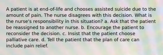 A patient is at end-of-life and chooses assisted suicide due to the amount of pain. The nurse disagrees with this decision. What is the nurse's responsibility in this situation? a. Ask that the patient be reassigned to another nurse. b. Encourage the patient to reconsider the decision. c. Insist that the patient choose palliative care. d. Tell the patient that the plan of care can include pain relief.