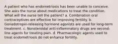 A patient who has endometriosis has been unable to conceive. She asks the nurse about medications to treat the condition. What will the nurse tell the patient? a. Combination oral contraceptives are effective for improving fertility. b. Gonadotropin-releasing hormone agonists are used for long-term treatment. c. Nonsteroidal anti-inflammatory drugs are second-line agents for treating pain. d. Pharmacologic agents used to treat endometriosis do not enhance fertility.