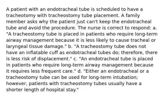 A patient with an endotracheal tube is scheduled to have a tracheotomy with tracheostomy tube placement. A family member asks why the patient just can't keep the endotracheal tube and avoid the procedure. The nurse is correct to respond: a. "A tracheostomy tube is placed in patients who require long-term airway management because it is less likely to cause tracheal or laryngeal tissue damage." b. "A tracheostomy tube does not have an inflatable cuff as endotracheal tubes do; therefore, there is less risk of displacement." c. "An endotracheal tube is placed in patients who require long-term airway management because it requires less frequent care." d. "Either an endotracheal or a tracheostomy tube can be used for long-term intubation; however, patients with tracheostomy tubes usually have a shorter length of hospital stay."