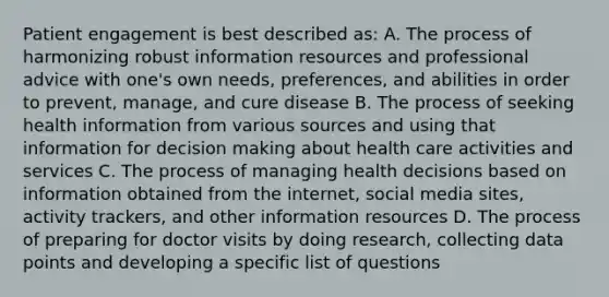 Patient engagement is best described as: A. The process of harmonizing robust information resources and professional advice with one's own needs, preferences, and abilities in order to prevent, manage, and cure disease B. The process of seeking health information from various sources and using that information for decision making about health care activities and services C. The process of managing health decisions based on information obtained from the internet, social media sites, activity trackers, and other information resources D. The process of preparing for doctor visits by doing research, collecting data points and developing a specific list of questions