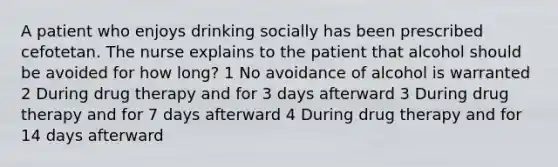 A patient who enjoys drinking socially has been prescribed cefotetan. The nurse explains to the patient that alcohol should be avoided for how long? 1 No avoidance of alcohol is warranted 2 During drug therapy and for 3 days afterward 3 During drug therapy and for 7 days afterward 4 During drug therapy and for 14 days afterward