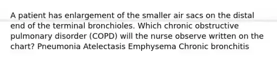 A patient has enlargement of the smaller air sacs on the distal end of the terminal bronchioles. Which chronic obstructive pulmonary disorder (COPD) will the nurse observe written on the chart? Pneumonia Atelectasis Emphysema Chronic bronchitis
