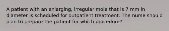 A patient with an enlarging, irregular mole that is 7 mm in diameter is scheduled for outpatient treatment. The nurse should plan to prepare the patient for which procedure?