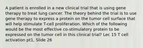 A patient is enrolled in a new clinical trial that is using gene therapy to treat lung cancer. The theory behind the trial is to use gene therapy to express a protein on the tumor cell surface that will help stimulate T-cell proliferation. Which of the following would be the most effective co-stimulatory protein to be expressed on the tumor cell in this clinical trial? Lec 15 T cell activation pt1, Slide 26