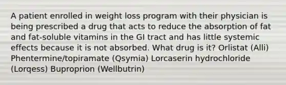 A patient enrolled in weight loss program with their physician is being prescribed a drug that acts to reduce the absorption of fat and fat-soluble vitamins in the GI tract and has little systemic effects because it is not absorbed. What drug is it? Orlistat (Alli) Phentermine/topiramate (Qsymia) Lorcaserin hydrochloride (Lorqess) Buproprion (Wellbutrin)