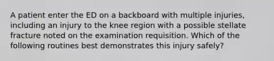 A patient enter the ED on a backboard with multiple injuries, including an injury to the knee region with a possible stellate fracture noted on the examination requisition. Which of the following routines best demonstrates this injury safely?