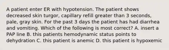 A patient enter ER with hypotension. The patient shows decreased skin turgor, capillary refill greater than 3 seconds, pale, gray skin. For the past 3 days the patient has had diarrhea and vomiting. Which of the following is most correct? A. insert a PAP line B. this patients hemodynamic status points to dehydration C. this patient is anemic D. this patient is hypoxemic