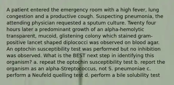 A patient entered the emergency room with a high fever, lung congestion and a productive cough. Suspecting pneumonia, the attending physician requested a sputum culture. Twenty four hours later a predominant growth of an alpha-hemolytic transparent, mucoid, glistening colony which stained gram-positive lancet shaped diplococci was observed on blood agar. An optochin susceptibility test was performed but no inhibition was observed. What is the BEST next step in identifying this organism? a. repeat the optochin susceptibility test b. report the organism as an alpha-Streptococcus, not S. pneumoniae c. perform a Neufeld quelling test d. perform a bile solubility test