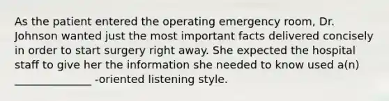 As the patient entered the operating emergency room, Dr. Johnson wanted just the most important facts delivered concisely in order to start surgery right away. She expected the hospital staff to give her the information she needed to know used a(n) ______________ -oriented listening style.