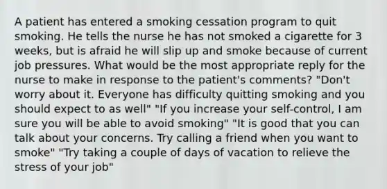 A patient has entered a smoking cessation program to quit smoking. He tells the nurse he has not smoked a cigarette for 3 weeks, but is afraid he will slip up and smoke because of current job pressures. What would be the most appropriate reply for the nurse to make in response to the patient's comments? "Don't worry about it. Everyone has difficulty quitting smoking and you should expect to as well" "If you increase your self-control, I am sure you will be able to avoid smoking" "It is good that you can talk about your concerns. Try calling a friend when you want to smoke" "Try taking a couple of days of vacation to relieve the stress of your job"