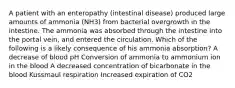 A patient with an enteropathy (intestinal disease) produced large amounts of ammonia (NH3) from bacterial overgrowth in the intestine. The ammonia was absorbed through the intestine into the portal vein, and entered the circulation. Which of the following is a likely consequence of his ammonia absorption? A decrease of blood pH Conversion of ammonia to ammonium ion in the blood A decreased concentration of bicarbonate in the blood Kussmaul respiration Increased expiration of CO2