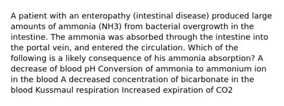 A patient with an enteropathy (intestinal disease) produced large amounts of ammonia (NH3) from bacterial overgrowth in the intestine. The ammonia was absorbed through the intestine into the portal vein, and entered the circulation. Which of the following is a likely consequence of his ammonia absorption? A decrease of blood pH Conversion of ammonia to ammonium ion in the blood A decreased concentration of bicarbonate in the blood Kussmaul respiration Increased expiration of CO2