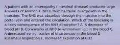 A patient with an enteropathy (intestinal disease) produced large amounts of ammonia (NH3) from bacterial overgrowth in the intestine. The NH3 was absorbed through the intestine into the portal vein and entered the circulation. Which of the following is a likely consequence of his NH3 absorption? A. A decrease of blood pH B. Conversion of NH3 to ammonium ion in the blood C. A decreased concentration of bicarbonate in the blood D. Kussmaul respiration E. Increased expiration of CO2