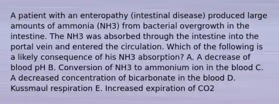 A patient with an enteropathy (intestinal disease) produced large amounts of ammonia (NH3) from bacterial overgrowth in the intestine. The NH3 was absorbed through the intestine into the portal vein and entered the circulation. Which of the following is a likely consequence of his NH3 absorption? A. A decrease of blood pH B. Conversion of NH3 to ammonium ion in the blood C. A decreased concentration of bicarbonate in the blood D. Kussmaul respiration E. Increased expiration of CO2