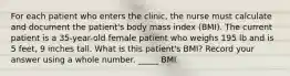 For each patient who enters the clinic, the nurse must calculate and document the patient's body mass index (BMI). The current patient is a 35-year-old female patient who weighs 195 lb and is 5 feet, 9 inches tall. What is this patient's BMI? Record your answer using a whole number. _____ BMI