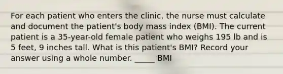 For each patient who enters the clinic, the nurse must calculate and document the patient's body mass index (BMI). The current patient is a 35-year-old female patient who weighs 195 lb and is 5 feet, 9 inches tall. What is this patient's BMI? Record your answer using a whole number. _____ BMI