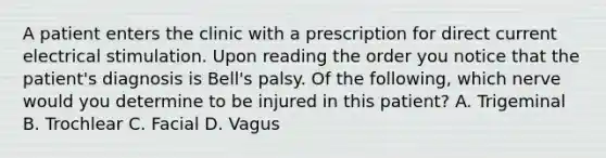 A patient enters the clinic with a prescription for direct current electrical stimulation. Upon reading the order you notice that the patient's diagnosis is Bell's palsy. Of the following, which nerve would you determine to be injured in this patient? A. Trigeminal B. Trochlear C. Facial D. Vagus