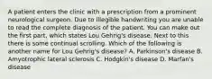 A patient enters the clinic with a prescription from a prominent neurological surgeon. Due to illegible handwriting you are unable to read the complete diagnosis of the patient. You can make out the first part, which states Lou Gehrig's disease. Next to this there is some continual scrolling. Which of the following is another name for Lou Gehrig's disease? A. Parkinson's disease B. Amyotrophic lateral sclerosis C. Hodgkin's disease D. Marfan's disease