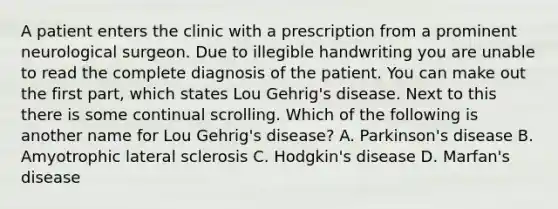 A patient enters the clinic with a prescription from a prominent neurological surgeon. Due to illegible handwriting you are unable to read the complete diagnosis of the patient. You can make out the first part, which states Lou Gehrig's disease. Next to this there is some continual scrolling. Which of the following is another name for Lou Gehrig's disease? A. Parkinson's disease B. Amyotrophic lateral sclerosis C. Hodgkin's disease D. Marfan's disease