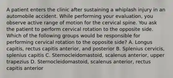 A patient enters the clinic after sustaining a whiplash injury in an automobile accident. While performing your evaluation, you observe active range of motion for the cervical spine. You ask the patient to perform cervical rotation to the opposite side. Which of the following groups would be responsible for performing cervical rotation to the opposite side? A. Longus capitis, rectus capitis anterior, and posterior B. Splenius cervicis, splenius capitis C. Sternocleidomastoid, scalenus anterior, upper trapezius D. Sternocleidomastoid, scalenus anterior, rectus capitis anterior