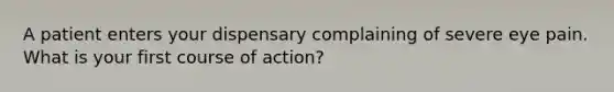 A patient enters your dispensary complaining of severe eye pain. What is your first course of action?