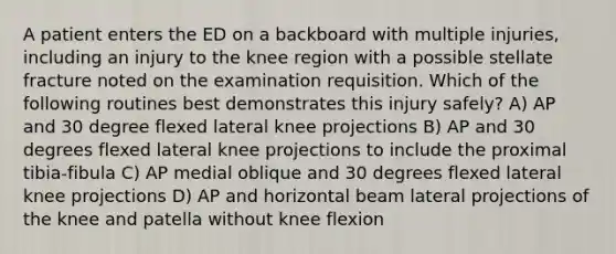 A patient enters the ED on a backboard with multiple injuries, including an injury to the knee region with a possible stellate fracture noted on the examination requisition. Which of the following routines best demonstrates this injury safely? A) AP and 30 degree flexed lateral knee projections B) AP and 30 degrees flexed lateral knee projections to include the proximal tibia-fibula C) AP medial oblique and 30 degrees flexed lateral knee projections D) AP and horizontal beam lateral projections of the knee and patella without knee flexion