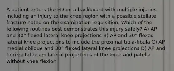 A patient enters the ED on a backboard with multiple injuries, including an injury to the knee region with a possible stellate fracture noted on the examination requisition. Which of the following routines best demonstrates this injury safely? A) AP and 30° flexed lateral knee projections B) AP and 30° flexed lateral knee projections to include the proximal tibia-fibula C) AP medial oblique and 30° flexed lateral knee projections D) AP and horizontal beam lateral projections of the knee and patella without knee flexion