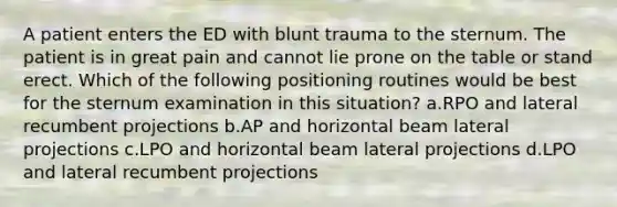 A patient enters the ED with blunt trauma to the sternum. The patient is in great pain and cannot lie prone on the table or stand erect. Which of the following positioning routines would be best for the sternum examination in this situation? a.RPO and lateral recumbent projections b.AP and horizontal beam lateral projections c.LPO and horizontal beam lateral projections d.LPO and lateral recumbent projections