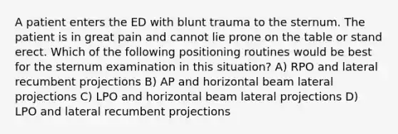 A patient enters the ED with blunt trauma to the sternum. The patient is in great pain and cannot lie prone on the table or stand erect. Which of the following positioning routines would be best for the sternum examination in this situation? A) RPO and lateral recumbent projections B) AP and horizontal beam lateral projections C) LPO and horizontal beam lateral projections D) LPO and lateral recumbent projections