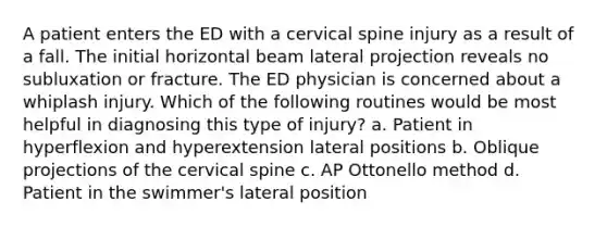 A patient enters the ED with a cervical spine injury as a result of a fall. The initial horizontal beam lateral projection reveals no subluxation or fracture. The ED physician is concerned about a whiplash injury. Which of the following routines would be most helpful in diagnosing this type of injury? a. Patient in hyperflexion and hyperextension lateral positions b. Oblique projections of the cervical spine c. AP Ottonello method d. Patient in the swimmer's lateral position