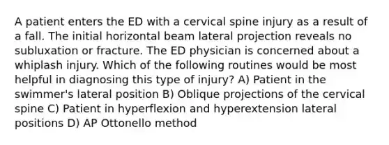 A patient enters the ED with a cervical spine injury as a result of a fall. The initial horizontal beam lateral projection reveals no subluxation or fracture. The ED physician is concerned about a whiplash injury. Which of the following routines would be most helpful in diagnosing this type of injury? A) Patient in the swimmer's lateral position B) Oblique projections of the cervical spine C) Patient in hyperflexion and hyperextension lateral positions D) AP Ottonello method