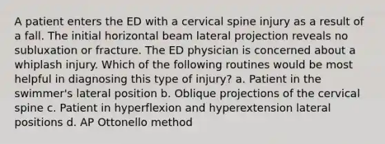 A patient enters the ED with a cervical spine injury as a result of a fall. The initial horizontal beam lateral projection reveals no subluxation or fracture. The ED physician is concerned about a whiplash injury. Which of the following routines would be most helpful in diagnosing this type of injury? a. Patient in the swimmer's lateral position b. Oblique projections of the cervical spine c. Patient in hyperflexion and hyperextension lateral positions d. AP Ottonello method