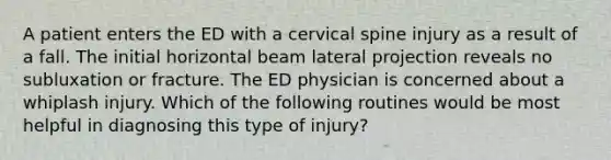 A patient enters the ED with a cervical spine injury as a result of a fall. The initial horizontal beam lateral projection reveals no subluxation or fracture. The ED physician is concerned about a whiplash injury. Which of the following routines would be most helpful in diagnosing this type of injury?