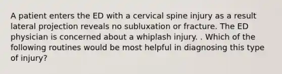 A patient enters the ED with a cervical spine injury as a result lateral projection reveals no subluxation or fracture. The ED physician is concerned about a whiplash injury. . Which of the following routines would be most helpful in diagnosing this type of injury?