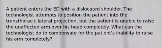 A patient enters the ED with a dislocated shoulder. The technologist attempts to position the patient into the transthoracic lateral projection, but the patient is unable to raise the unaffected arm over his head completely. What can the technologist do to compensate for the patient's inability to raise his arm completely?