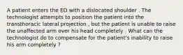 A patient enters the ED with a dislocated shoulder . The technologist attempts to position the patient into the transthoracic lateral projection , but the patient is unable to raise the unaffected arm over his head completely . What can the technologist do to compensate for the patient's inability to raise his arm completely ?