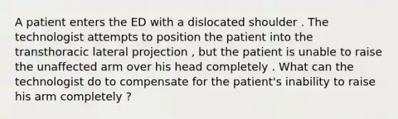 A patient enters the ED with a dislocated shoulder . The technologist attempts to position the patient into the transthoracic lateral projection , but the patient is unable to raise the unaffected arm over his head completely . What can the technologist do to compensate for the patient's inability to raise his arm completely ?