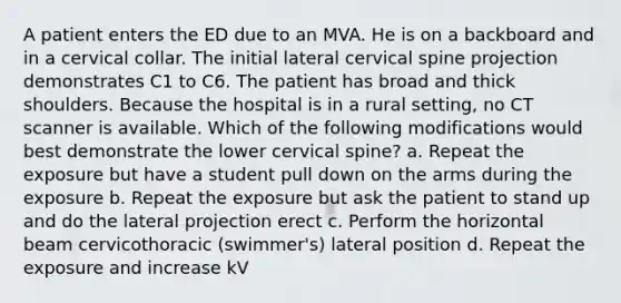 A patient enters the ED due to an MVA. He is on a backboard and in a cervical collar. The initial lateral cervical spine projection demonstrates C1 to C6. The patient has broad and thick shoulders. Because the hospital is in a rural setting, no CT scanner is available. Which of the following modifications would best demonstrate the lower cervical spine? a. Repeat the exposure but have a student pull down on the arms during the exposure b. Repeat the exposure but ask the patient to stand up and do the lateral projection erect c. Perform the horizontal beam cervicothoracic (swimmer's) lateral position d. Repeat the exposure and increase kV