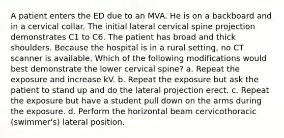 A patient enters the ED due to an MVA. He is on a backboard and in a cervical collar. The initial lateral cervical spine projection demonstrates C1 to C6. The patient has broad and thick shoulders. Because the hospital is in a rural setting, no CT scanner is available. Which of the following modifications would best demonstrate the lower cervical spine? a. Repeat the exposure and increase kV. b. Repeat the exposure but ask the patient to stand up and do the lateral projection erect. c. Repeat the exposure but have a student pull down on the arms during the exposure. d. Perform the horizontal beam cervicothoracic (swimmer's) lateral position.